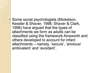  Some social psychologists (Mickelson,
Kessler & Shaver, 1998; Shaver & Clark,
1996) have argued that the types of
attachments we form as adults can be
classified using the framework Ainsworth and
others developed to account for infant
attachments – namely, ‘secure’, ‘anxious/
ambivalent’ and ‘avoidant’.
 