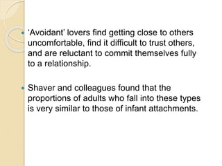  ‘Avoidant’ lovers find getting close to others
uncomfortable, find it difficult to trust others,
and are reluctant to commit themselves fully
to a relationship.
 Shaver and colleagues found that the
proportions of adults who fall into these types
is very similar to those of infant attachments.
 