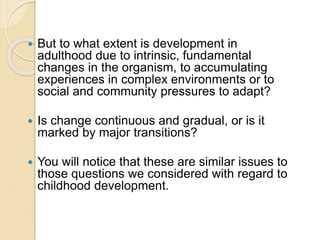  But to what extent is development in
adulthood due to intrinsic, fundamental
changes in the organism, to accumulating
experiences in complex environments or to
social and community pressures to adapt?
 Is change continuous and gradual, or is it
marked by major transitions?
 You will notice that these are similar issues to
those questions we considered with regard to
childhood development.
 