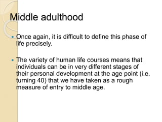 Middle adulthood
 Once again, it is difficult to define this phase of
life precisely.
 The variety of human life courses means that
individuals can be in very different stages of
their personal development at the age point (i.e.
turning 40) that we have taken as a rough
measure of entry to middle age.
 