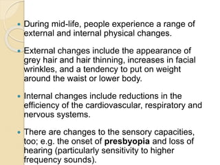  During mid-life, people experience a range of
external and internal physical changes.
 External changes include the appearance of
grey hair and hair thinning, increases in facial
wrinkles, and a tendency to put on weight
around the waist or lower body.
 Internal changes include reductions in the
efficiency of the cardiovascular, respiratory and
nervous systems.
 There are changes to the sensory capacities,
too; e.g. the onset of presbyopia and loss of
hearing (particularly sensitivity to higher
frequency sounds).
 