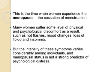  This is the time when women experience the
menopause – the cessation of menstruation.
 Many women suffer some level of physical
and psychological discomfort as a result,
such as hot flushes, mood changes, loss of
libido and insomnia.
 But the intensity of these symptoms varies
considerably among individuals, and
menopausal status is not a strong predictor of
psychological distress.
 