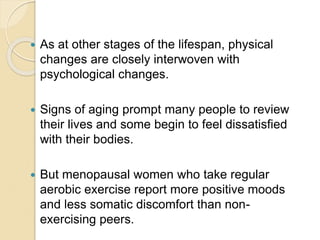  As at other stages of the lifespan, physical
changes are closely interwoven with
psychological changes.
 Signs of aging prompt many people to review
their lives and some begin to feel dissatisfied
with their bodies.
 But menopausal women who take regular
aerobic exercise report more positive moods
and less somatic discomfort than non-
exercising peers.
 