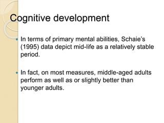 Cognitive development
 In terms of primary mental abilities, Schaie’s
(1995) data depict mid-life as a relatively stable
period.
 In fact, on most measures, middle-aged adults
perform as well as or slightly better than
younger adults.
 