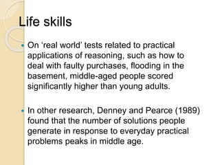 Life skills
 On ‘real world’ tests related to practical
applications of reasoning, such as how to
deal with faulty purchases, flooding in the
basement, middle-aged people scored
significantly higher than young adults.
 In other research, Denney and Pearce (1989)
found that the number of solutions people
generate in response to everyday practical
problems peaks in middle age.
 