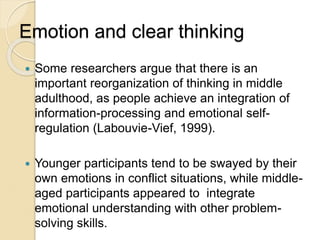 Emotion and clear thinking
 Some researchers argue that there is an
important reorganization of thinking in middle
adulthood, as people achieve an integration of
information-processing and emotional self-
regulation (Labouvie-Vief, 1999).
 Younger participants tend to be swayed by their
own emotions in conflict situations, while middle-
aged participants appeared to integrate
emotional understanding with other problem-
solving skills.
 
