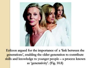 Erikson argued for the importance of a ‘link between the
generations’, enabling the older generation to contribute
skills and knowledge to younger people – a process known
as ‘generativity’. (Fig. 10.8)
 