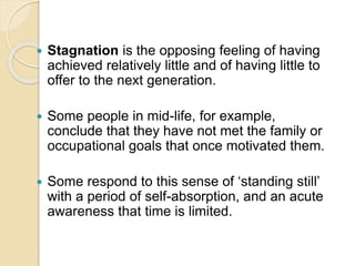  Stagnation is the opposing feeling of having
achieved relatively little and of having little to
offer to the next generation.
 Some people in mid-life, for example,
conclude that they have not met the family or
occupational goals that once motivated them.
 Some respond to this sense of ‘standing still’
with a period of self-absorption, and an acute
awareness that time is limited.
 