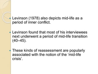  Levinson (1978) also depicts mid-life as a
period of inner conflict.
 Levinson found that most of his interviewees
next underwent a period of mid-life transition
(40–45).
 These kinds of reassessment are popularly
associated with the notion of the ‘mid-life
crisis’.
 