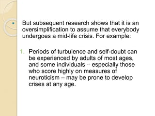  But subsequent research shows that it is an
oversimplification to assume that everybody
undergoes a mid-life crisis. For example:
1. Periods of turbulence and self-doubt can
be experienced by adults of most ages,
and some individuals – especially those
who score highly on measures of
neuroticism – may be prone to develop
crises at any age.
 