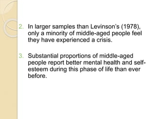 2. In larger samples than Levinson’s (1978),
only a minority of middle-aged people feel
they have experienced a crisis.
3. Substantial proportions of middle-aged
people report better mental health and self-
esteem during this phase of life than ever
before.
 