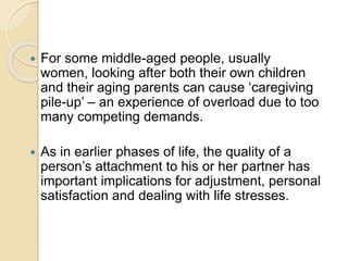  For some middle-aged people, usually
women, looking after both their own children
and their aging parents can cause ‘caregiving
pile-up’ – an experience of overload due to too
many competing demands.
 As in earlier phases of life, the quality of a
person’s attachment to his or her partner has
important implications for adjustment, personal
satisfaction and dealing with life stresses.
 