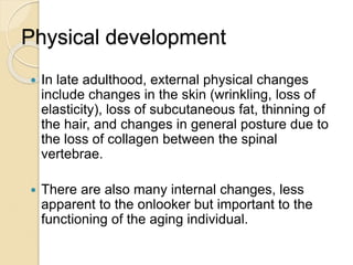 Physical development
 In late adulthood, external physical changes
include changes in the skin (wrinkling, loss of
elasticity), loss of subcutaneous fat, thinning of
the hair, and changes in general posture due to
the loss of collagen between the spinal
vertebrae.
 There are also many internal changes, less
apparent to the onlooker but important to the
functioning of the aging individual.
 