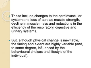  These include changes to the cardiovascular
system and loss of cardiac muscle strength,
decline in muscle mass and reductions in the
efficiency of the respiratory, digestive and
urinary systems.
 But, although physical change is inevitable,
the timing and extent are highly variable (and,
to some degree, influenced by the
behavioural choices and lifestyle of the
individual).
 