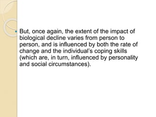  But, once again, the extent of the impact of
biological decline varies from person to
person, and is influenced by both the rate of
change and the individual’s coping skills
(which are, in turn, influenced by personality
and social circumstances).
 