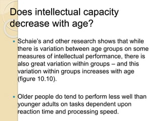 Does intellectual capacity
decrease with age?
 Schaie’s and other research shows that while
there is variation between age groups on some
measures of intellectual performance, there is
also great variation within groups – and this
variation within groups increases with age
(figure 10.10).
 Older people do tend to perform less well than
younger adults on tasks dependent upon
reaction time and processing speed.
 
