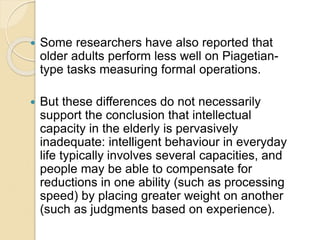  Some researchers have also reported that
older adults perform less well on Piagetian-
type tasks measuring formal operations.
 But these differences do not necessarily
support the conclusion that intellectual
capacity in the elderly is pervasively
inadequate: intelligent behaviour in everyday
life typically involves several capacities, and
people may be able to compensate for
reductions in one ability (such as processing
speed) by placing greater weight on another
(such as judgments based on experience).
 