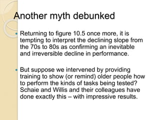 Another myth debunked
 Returning to figure 10.5 once more, it is
tempting to interpret the declining slope from
the 70s to 80s as confirming an inevitable
and irreversible decline in performance.
 But suppose we intervened by providing
training to show (or remind) older people how
to perform the kinds of tasks being tested?
Schaie and Willis and their colleagues have
done exactly this – with impressive results.
 