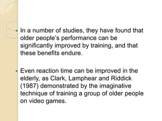  In a number of studies, they have found that
older people’s performance can be
significantly improved by training, and that
these benefits endure.
 Even reaction time can be improved in the
elderly, as Clark, Lamphear and Riddick
(1987) demonstrated by the imaginative
technique of training a group of older people
on video games.
 