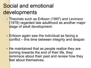Social and emotional
developments
 Theorists such as Erikson (1997) and Levinson
(1978) regarded late adulthood as another major
stage of adult development.
 Erikson again saw the individual as facing a
conflict – this time between integrity and despair.
 He maintained that as people realize they are
coming towards the end of their life, they
reminisce about their past and review how they
feel about themselves.
 