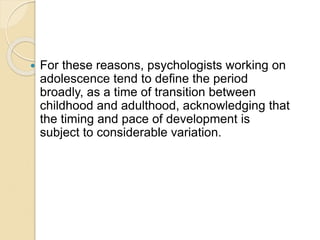  For these reasons, psychologists working on
adolescence tend to define the period
broadly, as a time of transition between
childhood and adulthood, acknowledging that
the timing and pace of development is
subject to considerable variation.
 