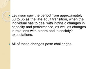  Levinson saw the period from approximately
60 to 65 as the late adult transition, when the
individual has to deal with intrinsic changes in
capacity and performance, as well as changes
in relations with others and in society’s
expectations.
 All of these changes pose challenges.
 