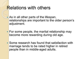 Relations with others
 As in all other parts of the lifespan,
relationships are important to the older person’s
adjustment.
 For some people, the marital relationship may
become more rewarding during old age.
 Some research has found that satisfaction with
marriage tends to be rated higher in retired
people than in middle-aged adults.
 