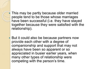  This may be partly because older married
people tend to be those whose marriages
have been successful (i.e. they have stayed
together because they were satisfied with the
relationship).
 But it could also be because partners now
provide each other with a degree of
companionship and support that may not
always have been so apparent or so
appreciated in busier earlier years, when
many other types of relationship were
competing with the person’s time.
 