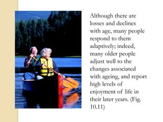 Although there are
losses and declines
with age, many people
respond to them
adaptively; indeed,
many older people
adjust well to the
changes associated
with ageing, and report
high levels of
enjoyment of life in
their later years. (Fig.
10.11)
 