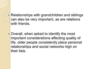  Relationships with grandchildren and siblings
can also be very important, as are relations
with friends.
 Overall, when asked to identify the most
important considerations affecting quality of
life, older people consistently place personal
relationships and social networks high on
their lists.
 