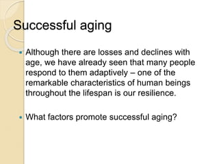 Successful aging
 Although there are losses and declines with
age, we have already seen that many people
respond to them adaptively – one of the
remarkable characteristics of human beings
throughout the lifespan is our resilience.
 What factors promote successful aging?
 