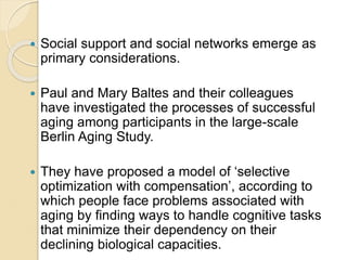  Social support and social networks emerge as
primary considerations.
 Paul and Mary Baltes and their colleagues
have investigated the processes of successful
aging among participants in the large-scale
Berlin Aging Study.
 They have proposed a model of ‘selective
optimization with compensation’, according to
which people face problems associated with
aging by finding ways to handle cognitive tasks
that minimize their dependency on their
declining biological capacities.
 
