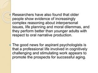  Researchers have also found that older
people show evidence of increasingly
complex reasoning about interpersonal
issues, life planning and moral dilemmas, and
they perform better than younger adults with
respect to oral narrative production.
 The good news for aspirant psychologists is
that a professional life involved in cognitively
challenging and stimulating work appears to
promote the prospects for successful aging.
 