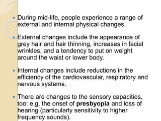  During mid-life, people experience a range of
external and internal physical changes.
 External changes include the app...