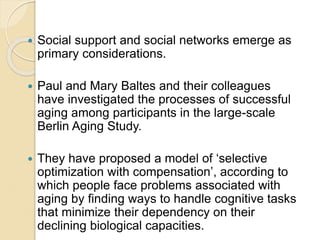  Social support and social networks emerge as
primary considerations.
 Paul and Mary Baltes and their colleagues
have in...