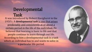 It was introduced by Robert Havighurst in the
1950’s. A developmental task is one that arises
predictably and consistently at or about a
certain period in the life of the individual. He
believed that learning is basic to life and that
people continue to learn through out life.
According to him a developmental task is a task
which an individual has to and wants to solve in
a particular life-period.
Developmental
Task
 