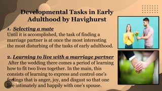 1. Selecting a mate
Until it is accomplished, the task of finding a
marriage partner is at once the most interesting
the most disturbing of the tasks of early adulthood.
2. Learning to live with a marriage partner
After the wedding there comes a period of learning
how to fit two lives together. In the main, this
consists of learning to express and control one’s
feelings that is anger, joy, and disgust so that one
live intimately and happily with one’s spouse.
Developmental Tasks in Early
Adulthood by Havighurst
 
