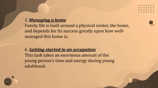 5. Managing a home
Family life is built around a physical center, the home,
and depends for its success greatly upon how well-
managed this home is.
6. Getting started in an occupation
This task takes an enormous amount of the
young person’s time and energy during young
adulthood.
 