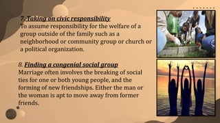 8. Finding a congenial social group
Marriage often involves the breaking of social
ties for one or both young people, and the
forming of new friendships. Either the man or
the woman is apt to move away from former
friends.
7. Taking on civic responsibility
To assume responsibility for the welfare of a
group outside of the family such as a
neighborhood or community group or church or
a political organization.
 