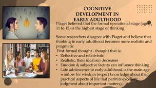 COGNITIVE
DEVELOPMENT IN
EARLY ADULTHOOD
Piaget believed that the formal operational stage (ages
11 to 15) is the highest stage of thinking
Some researchers disagree with Piaget and believe that
thinking in early adulthood becomes more realistic and
pragmatic
Post-formal thought - thought that is:
• Reflective and relativistic
• Realistic, their idealism decreases
• Emotion & subjective factors can influence thinking
• Late adolescence to early adulthood is the main age
window for wisdom (expert knowledge about the
practical aspects of life that permits excellent
judgment about important matters).
 