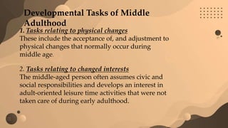 Developmental Tasks of Middle
Adulthood
1. Tasks relating to physical changes
These include the acceptance of, and adjustment to
physical changes that normally occur during
middle age.
2. Tasks relating to changed interests
The middle-aged person often assumes civic and
social responsibilities and develops an interest in
adult-oriented leisure time activities that were not
taken care of during early adulthood.
 