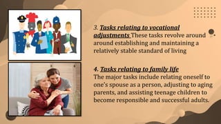 3. Tasks relating to vocational
adjustments These tasks revolve around
around establishing and maintaining a
relatively stable standard of living
4. Tasks relating to family life
The major tasks include relating oneself to
one’s spouse as a person, adjusting to aging
parents, and assisting teenage children to
become responsible and successful adults.
 