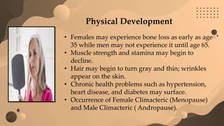 Physical Development
• Females may experience bone loss as early as age
35 while men may not experience it until age 65.
• Muscle strength and stamina may begin to
decline.
• Hair may begin to turn gray and thin; wrinkles
appear on the skin.
• Chronic health problems such as hypertension,
heart disease, and diabetes may surface.
• Occurrence of Female Climacteric (Menopause)
and Male Climacteric ( Andropause).
 