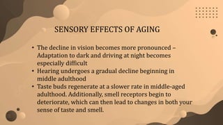 SENSORY EFFECTS OF AGING
• The decline in vision becomes more pronounced –
Adaptation to dark and driving at night becomes
especially difficult
• Hearing undergoes a gradual decline beginning in
middle adulthood
• Taste buds regenerate at a slower rate in middle-aged
adulthood. Additionally, smell receptors begin to
deteriorate, which can then lead to changes in both your
sense of taste and smell.
 