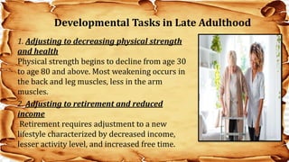 1. Adjusting to decreasing physical strength
and health
Physical strength begins to decline from age 30
to age 80 and above. Most weakening occurs in
the back and leg muscles, less in the arm
muscles.
2. Adjusting to retirement and reduced
income
Retirement requires adjustment to a new
lifestyle characterized by decreased income,
lesser activity level, and increased free time.
Developmental Tasks in Late Adulthood
 