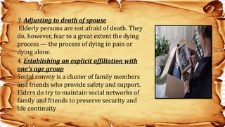 4. Establishing an explicit affiliation with
one’s age group
Social convoy is a cluster of family members
and friends who provide safety and support.
Elders do try to maintain social networks of
family and friends to preserve security and
life continuity
3. Adjusting to death of spouse
Elderly persons are not afraid of death. They
do, however, fear to a great extent the dying
process — the process of dying in pain or
dying alone.
 