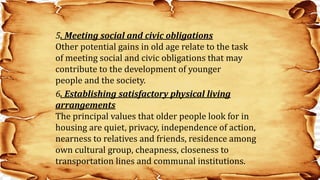 5. Meeting social and civic obligations
Other potential gains in old age relate to the task
of meeting social and civic obligations that may
contribute to the development of younger
people and the society.
6. Establishing satisfactory physical living
arrangements
The principal values that older people look for in
housing are quiet, privacy, independence of action,
nearness to relatives and friends, residence among
own cultural group, cheapness, closeness to
transportation lines and communal institutions.
 