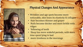 • Wrinkles and age spots become more
noticeable, skin loses its elasticity & collagen
• Hair becomes thinner and grayer
• Nails become thicker and more brittle with
ridges
• Yellowing of teeth
• Sleep has more wakeful periods, with more
time spent lying in bed
• more tiredness in the mornings
Physical Changes And Appearance
 