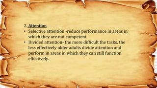 2. Attention
• Selective attention -reduce performance in areas in
which they are not competent
• Divided attention- the more difficult the tasks, the
less effectively older adults divide attention and
perform in areas in which they can still function
effectively.
 