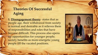 Theories Of Successful
Aging
1. Disengagement theory- states that as
people age, their withdrawal from society
is normal and desirable as it relieves them
of responsibilities and roles that have
become difficult. This process also opens
up opportunities for younger people;
society benefits as more‐energetic young
people fill the vacated positions.
 